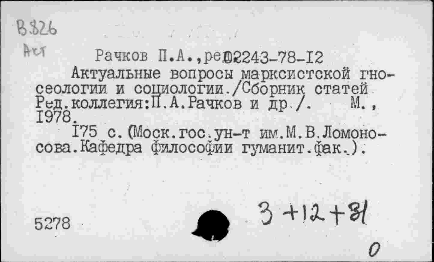 ﻿Рачков П.А.,ре®2243-78-12
Актуальные вопросы марксистской гносеологии и социологии./Сборник статей Ред. коллегия:П.А. Рачков и др/. М. , 1978.
175 с.(Моск.гос.ун-т им.М.В.Ломоносова . Кафедра философии гуманит. фак..).
5278
5 -+IX+?/
о